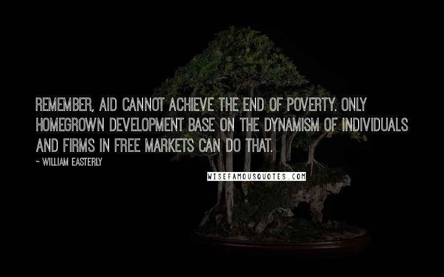 William Easterly Quotes: Remember, aid cannot achieve the end of poverty. Only homegrown development base on the dynamism of individuals and firms in free markets can do that.