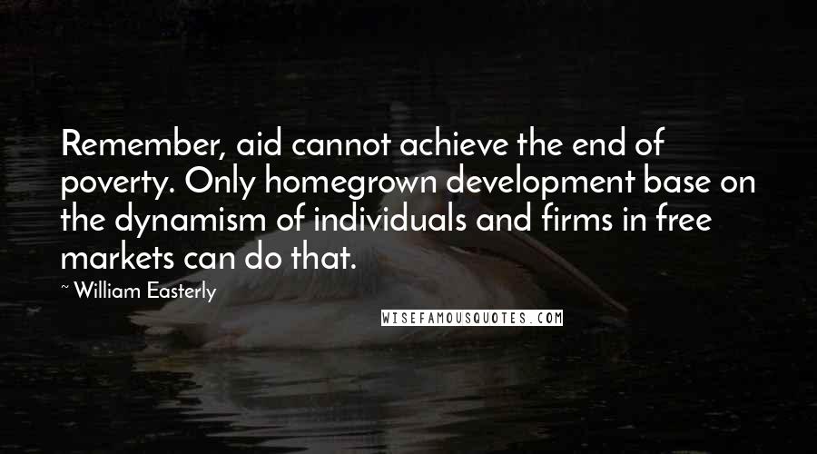 William Easterly Quotes: Remember, aid cannot achieve the end of poverty. Only homegrown development base on the dynamism of individuals and firms in free markets can do that.