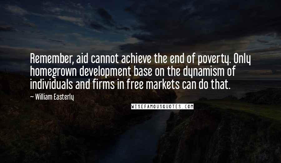 William Easterly Quotes: Remember, aid cannot achieve the end of poverty. Only homegrown development base on the dynamism of individuals and firms in free markets can do that.