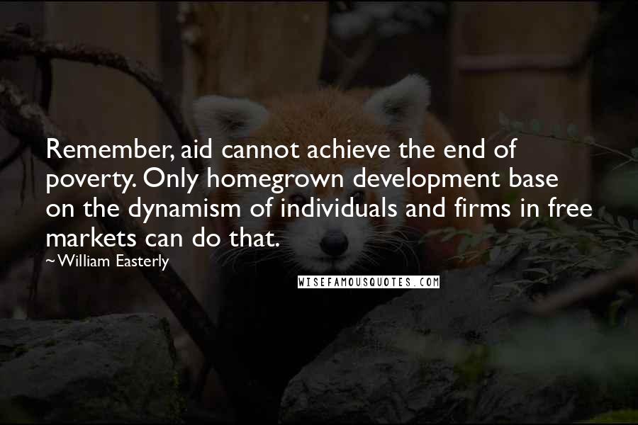 William Easterly Quotes: Remember, aid cannot achieve the end of poverty. Only homegrown development base on the dynamism of individuals and firms in free markets can do that.