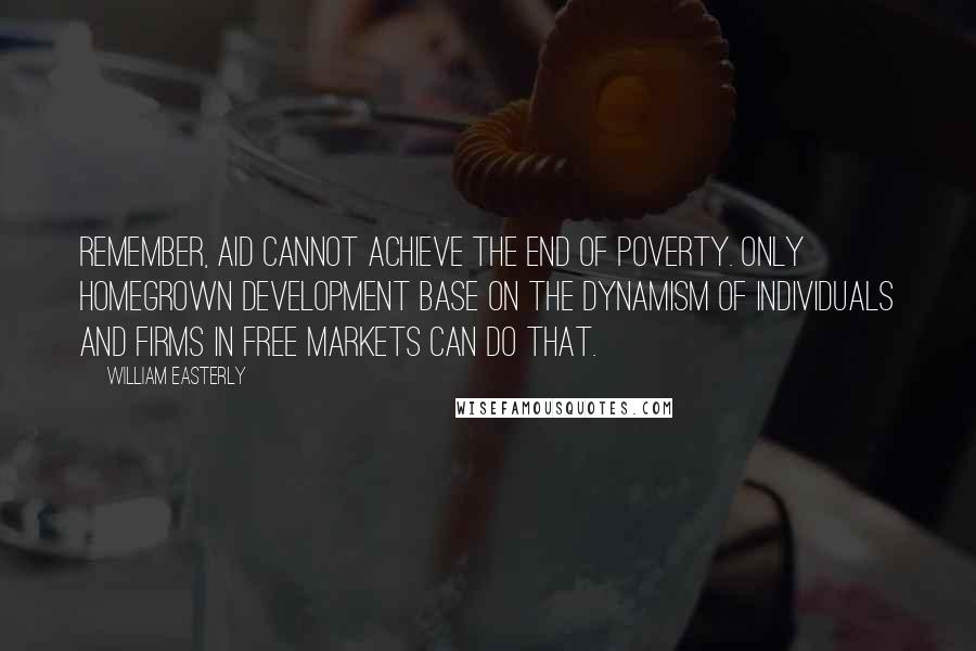 William Easterly Quotes: Remember, aid cannot achieve the end of poverty. Only homegrown development base on the dynamism of individuals and firms in free markets can do that.