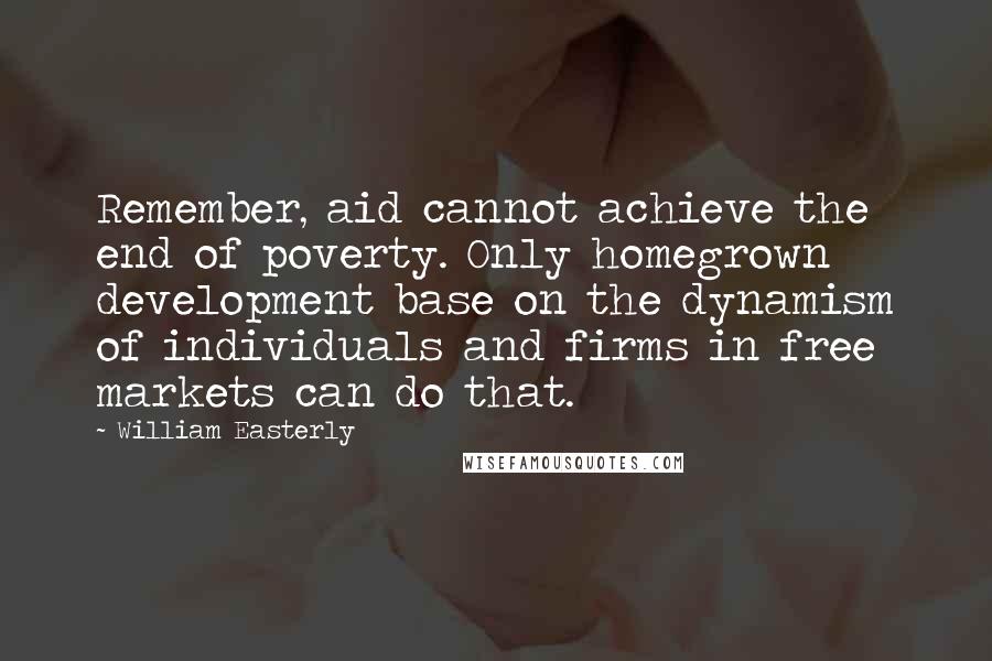 William Easterly Quotes: Remember, aid cannot achieve the end of poverty. Only homegrown development base on the dynamism of individuals and firms in free markets can do that.