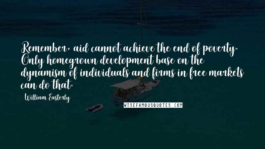 William Easterly Quotes: Remember, aid cannot achieve the end of poverty. Only homegrown development base on the dynamism of individuals and firms in free markets can do that.