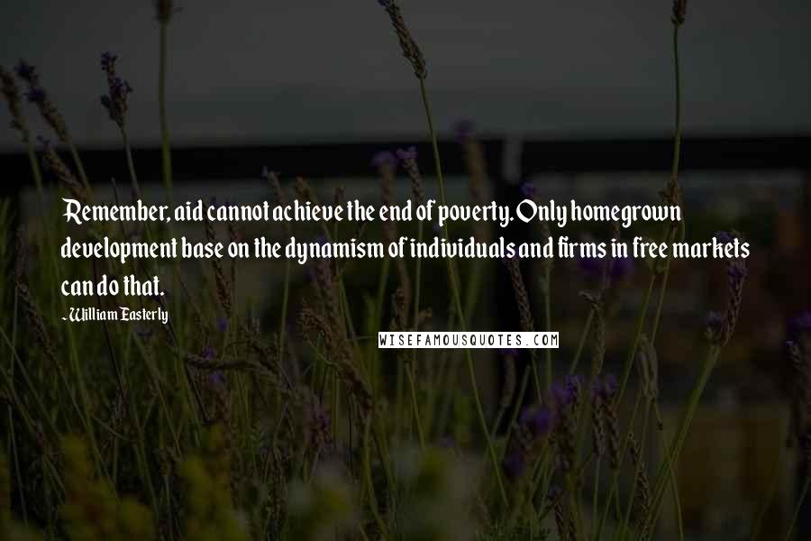 William Easterly Quotes: Remember, aid cannot achieve the end of poverty. Only homegrown development base on the dynamism of individuals and firms in free markets can do that.