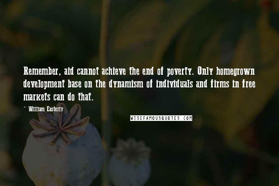 William Easterly Quotes: Remember, aid cannot achieve the end of poverty. Only homegrown development base on the dynamism of individuals and firms in free markets can do that.