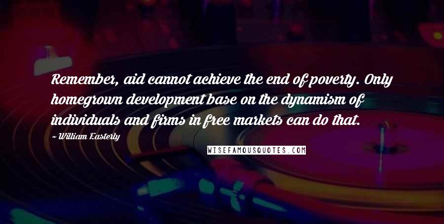 William Easterly Quotes: Remember, aid cannot achieve the end of poverty. Only homegrown development base on the dynamism of individuals and firms in free markets can do that.