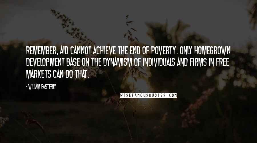 William Easterly Quotes: Remember, aid cannot achieve the end of poverty. Only homegrown development base on the dynamism of individuals and firms in free markets can do that.