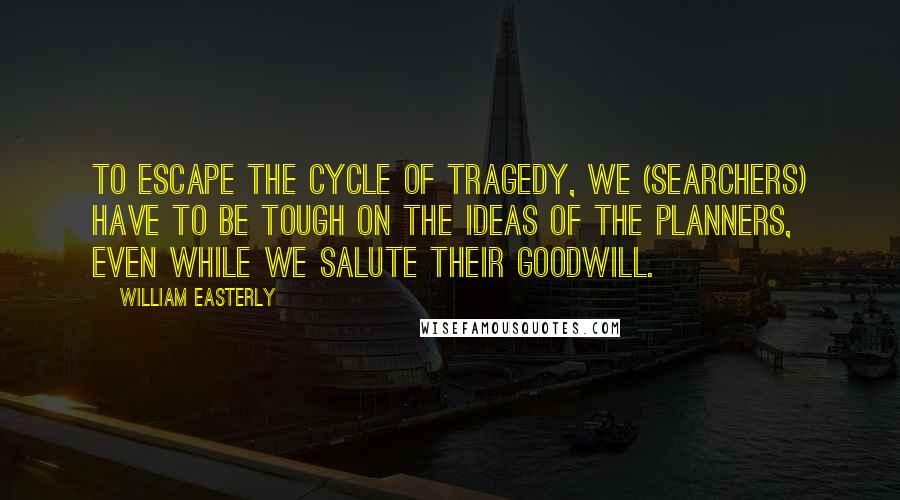 William Easterly Quotes: To escape the cycle of tragedy, we (searchers) have to be tough on the ideas of the planners, even while we salute their goodwill.