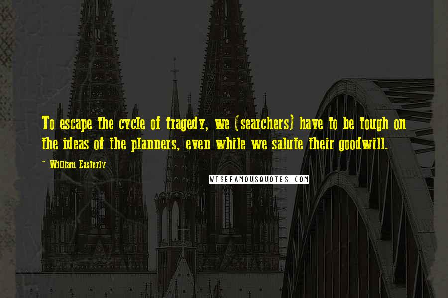 William Easterly Quotes: To escape the cycle of tragedy, we (searchers) have to be tough on the ideas of the planners, even while we salute their goodwill.