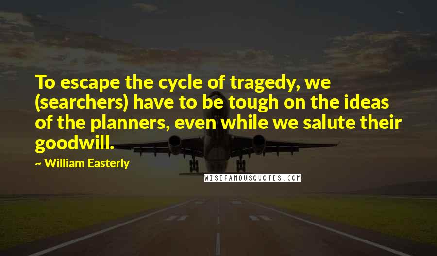 William Easterly Quotes: To escape the cycle of tragedy, we (searchers) have to be tough on the ideas of the planners, even while we salute their goodwill.