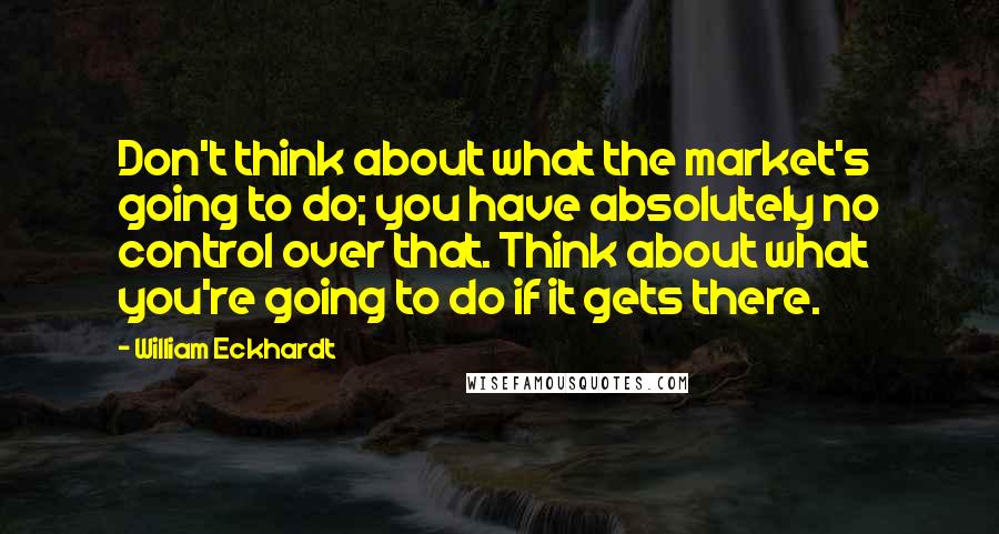William Eckhardt Quotes: Don't think about what the market's going to do; you have absolutely no control over that. Think about what you're going to do if it gets there.