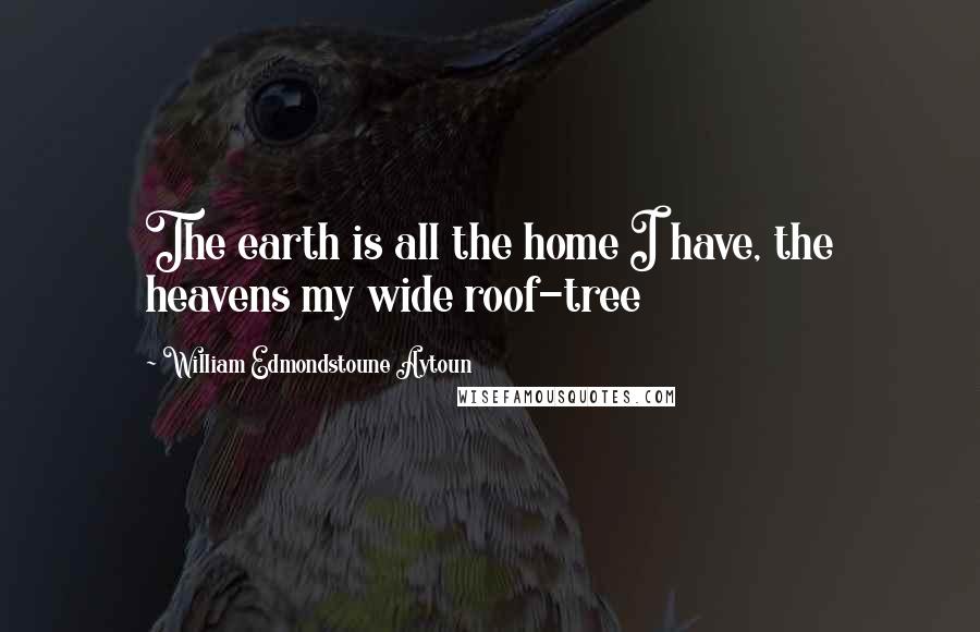 William Edmondstoune Aytoun Quotes: The earth is all the home I have, the heavens my wide roof-tree