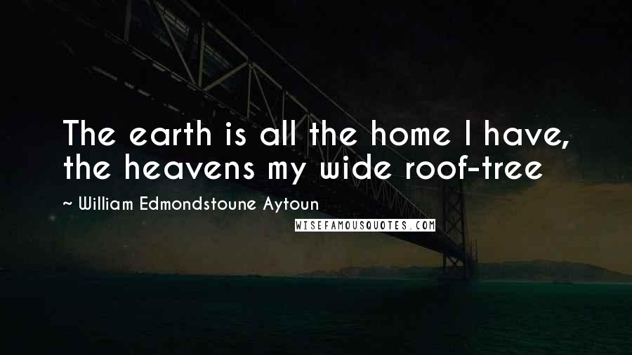 William Edmondstoune Aytoun Quotes: The earth is all the home I have, the heavens my wide roof-tree