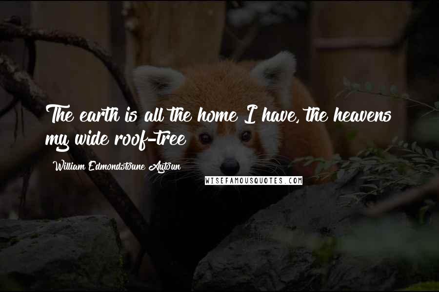 William Edmondstoune Aytoun Quotes: The earth is all the home I have, the heavens my wide roof-tree