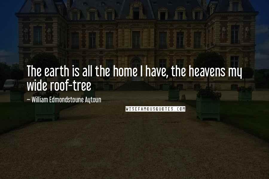 William Edmondstoune Aytoun Quotes: The earth is all the home I have, the heavens my wide roof-tree