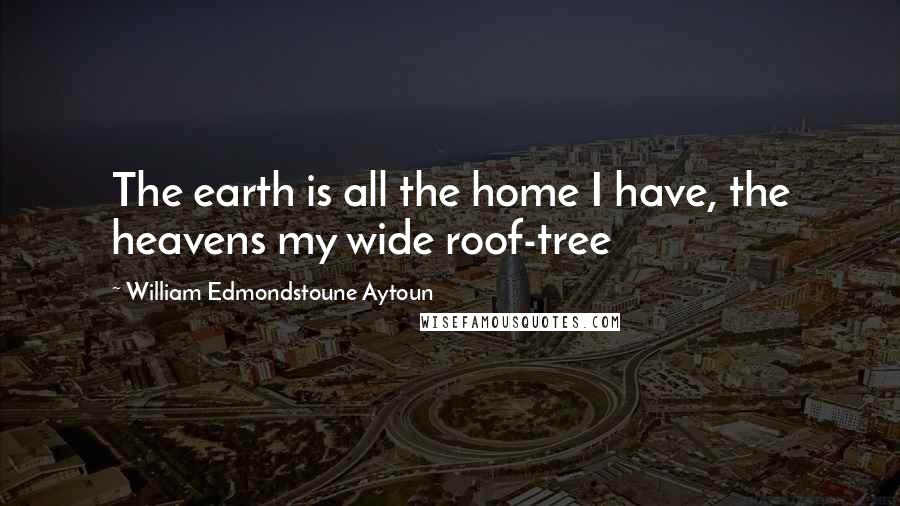 William Edmondstoune Aytoun Quotes: The earth is all the home I have, the heavens my wide roof-tree