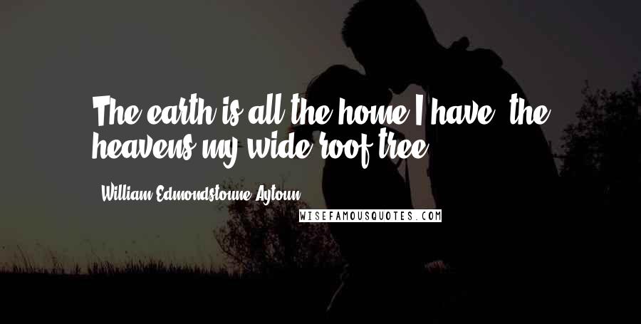 William Edmondstoune Aytoun Quotes: The earth is all the home I have, the heavens my wide roof-tree