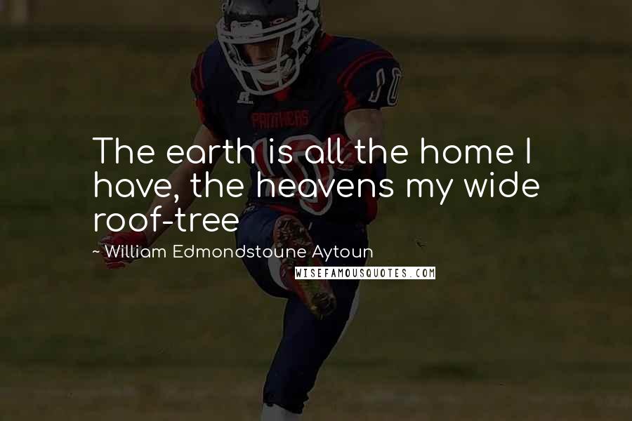 William Edmondstoune Aytoun Quotes: The earth is all the home I have, the heavens my wide roof-tree