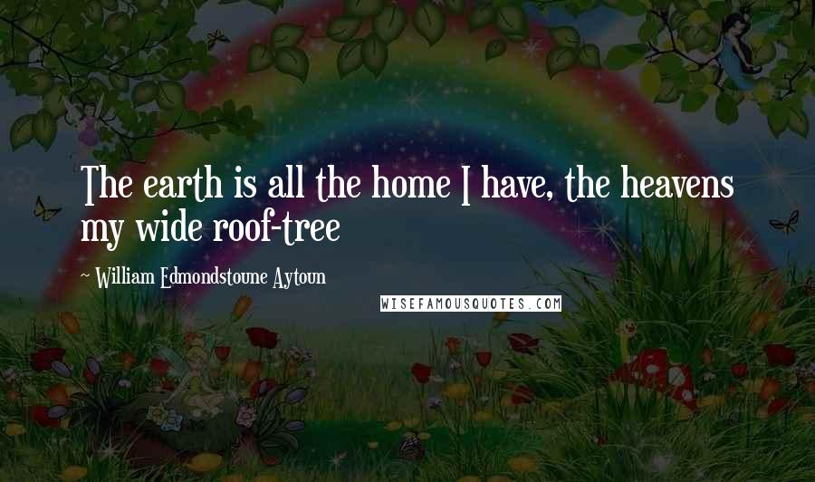 William Edmondstoune Aytoun Quotes: The earth is all the home I have, the heavens my wide roof-tree