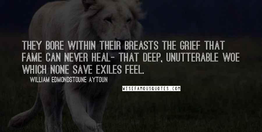 William Edmondstoune Aytoun Quotes: They bore within their breasts the grief That fame can never heal- That deep, unutterable woe Which none save exiles feel.