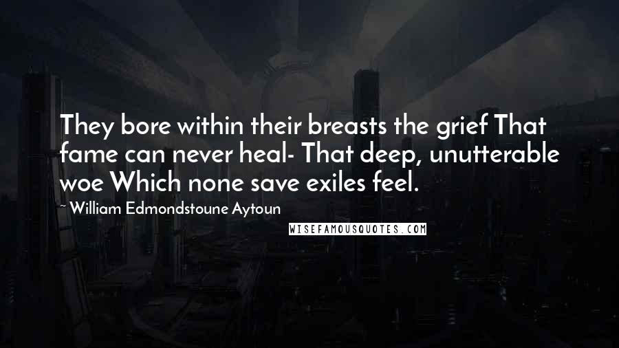 William Edmondstoune Aytoun Quotes: They bore within their breasts the grief That fame can never heal- That deep, unutterable woe Which none save exiles feel.