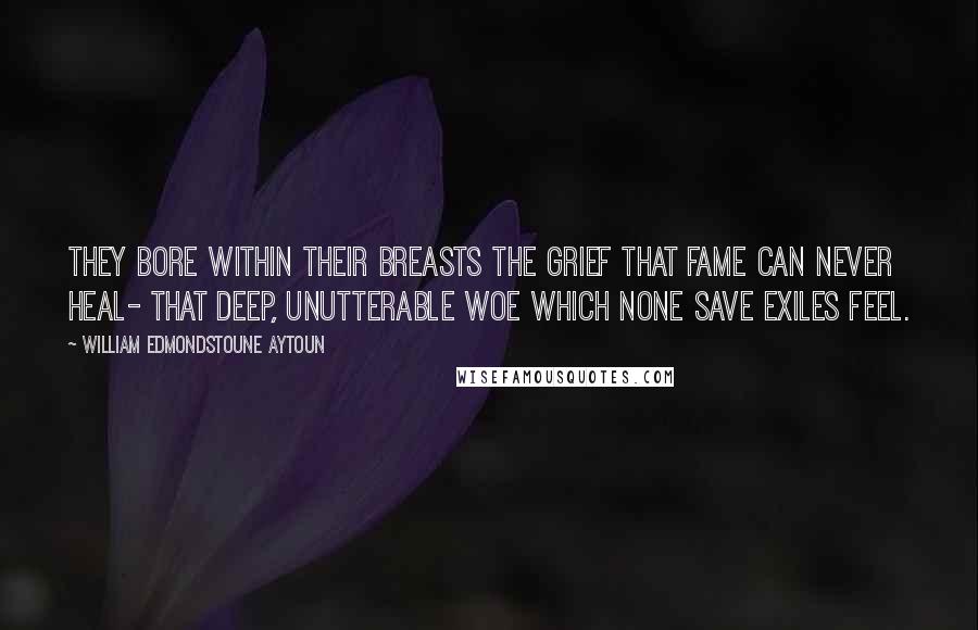 William Edmondstoune Aytoun Quotes: They bore within their breasts the grief That fame can never heal- That deep, unutterable woe Which none save exiles feel.