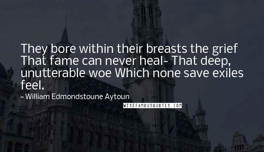 William Edmondstoune Aytoun Quotes: They bore within their breasts the grief That fame can never heal- That deep, unutterable woe Which none save exiles feel.