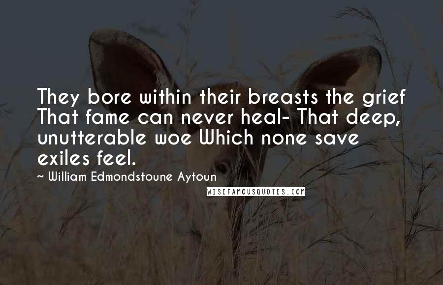 William Edmondstoune Aytoun Quotes: They bore within their breasts the grief That fame can never heal- That deep, unutterable woe Which none save exiles feel.