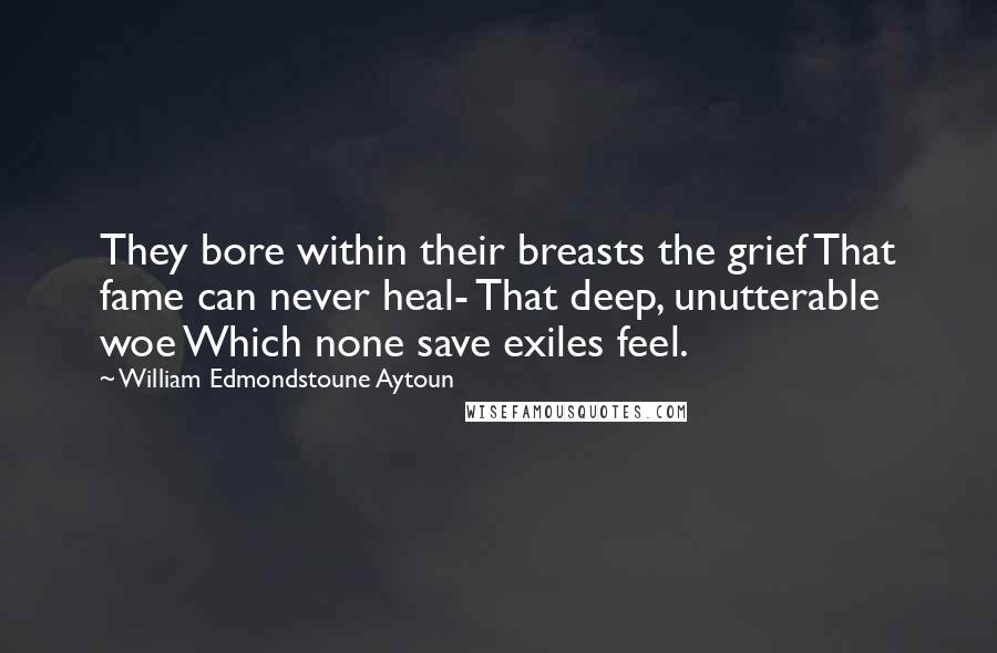 William Edmondstoune Aytoun Quotes: They bore within their breasts the grief That fame can never heal- That deep, unutterable woe Which none save exiles feel.