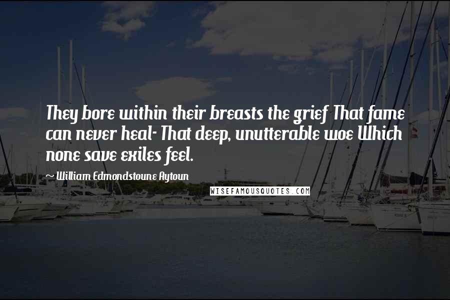 William Edmondstoune Aytoun Quotes: They bore within their breasts the grief That fame can never heal- That deep, unutterable woe Which none save exiles feel.