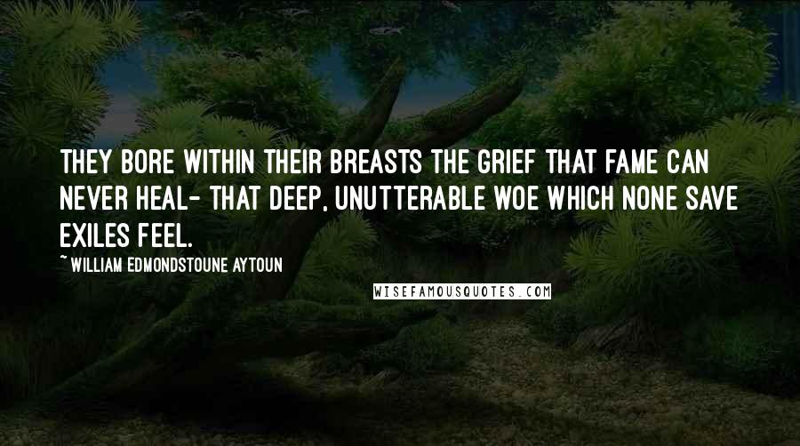William Edmondstoune Aytoun Quotes: They bore within their breasts the grief That fame can never heal- That deep, unutterable woe Which none save exiles feel.
