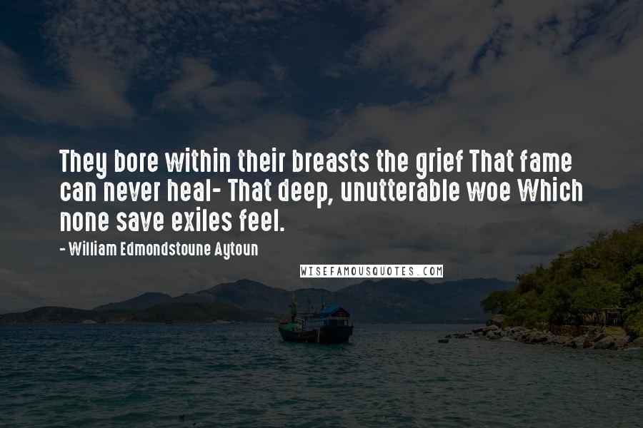 William Edmondstoune Aytoun Quotes: They bore within their breasts the grief That fame can never heal- That deep, unutterable woe Which none save exiles feel.