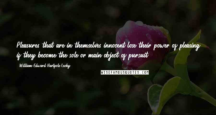 William Edward Hartpole Lecky Quotes: Pleasures that are in themselves innocent lose their power of pleasing if they become the sole or main object of pursuit.