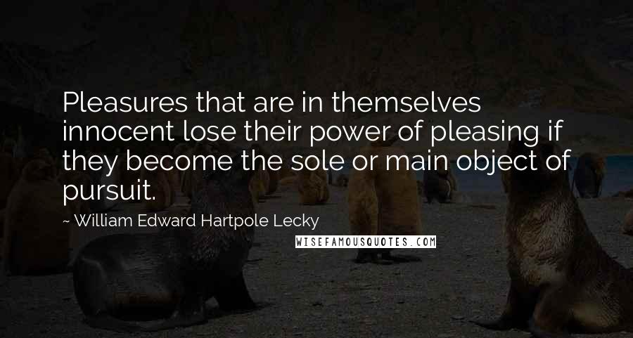 William Edward Hartpole Lecky Quotes: Pleasures that are in themselves innocent lose their power of pleasing if they become the sole or main object of pursuit.