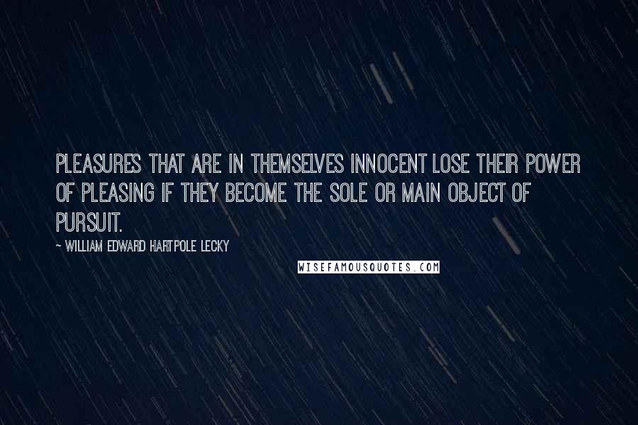 William Edward Hartpole Lecky Quotes: Pleasures that are in themselves innocent lose their power of pleasing if they become the sole or main object of pursuit.