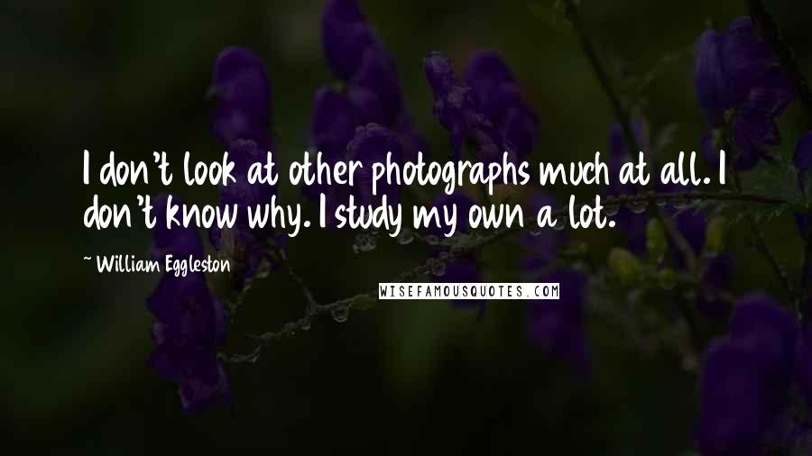 William Eggleston Quotes: I don't look at other photographs much at all. I don't know why. I study my own a lot.