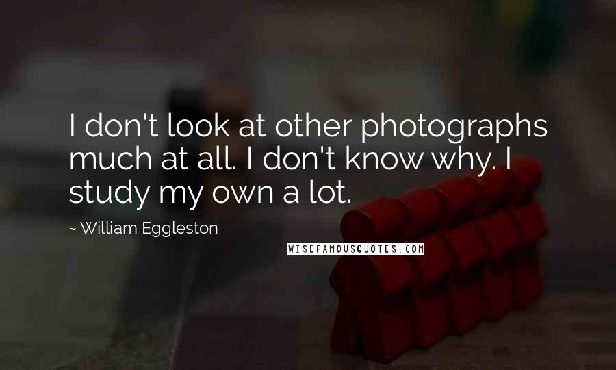 William Eggleston Quotes: I don't look at other photographs much at all. I don't know why. I study my own a lot.