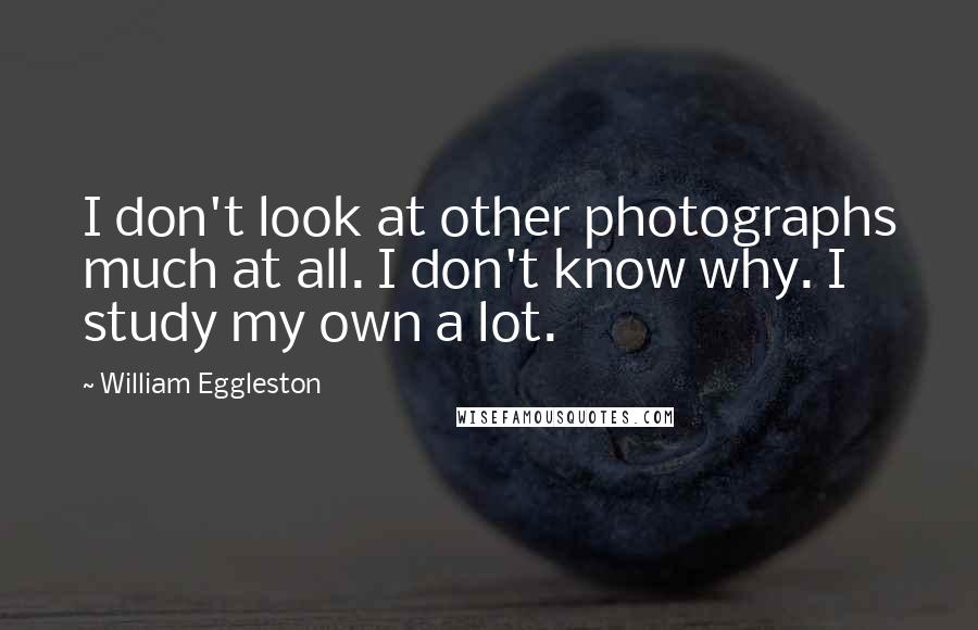 William Eggleston Quotes: I don't look at other photographs much at all. I don't know why. I study my own a lot.