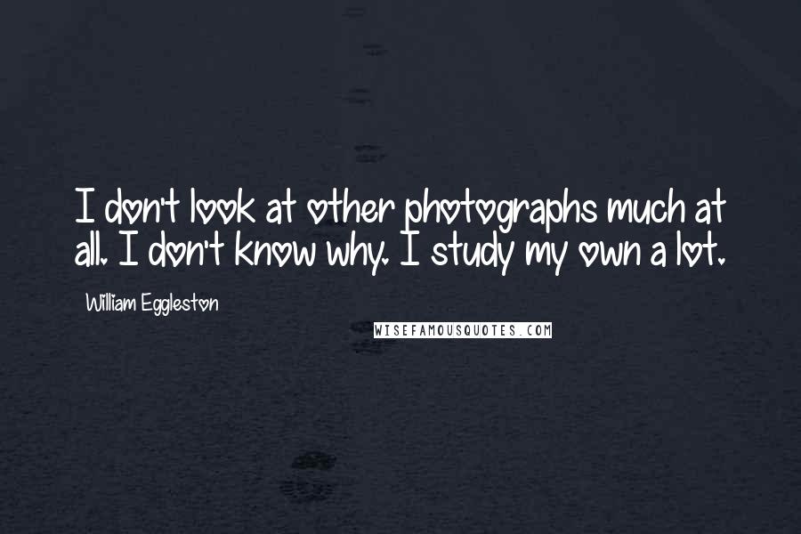 William Eggleston Quotes: I don't look at other photographs much at all. I don't know why. I study my own a lot.