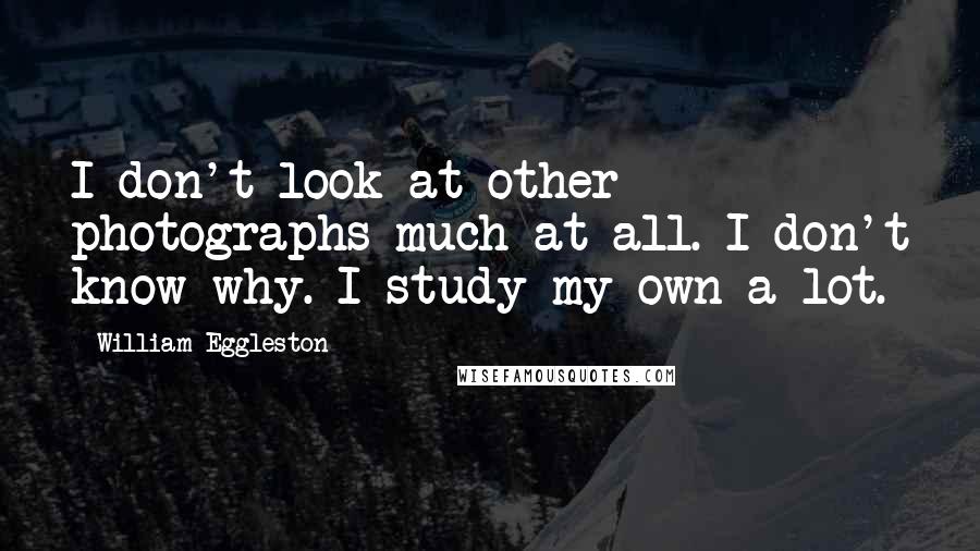 William Eggleston Quotes: I don't look at other photographs much at all. I don't know why. I study my own a lot.
