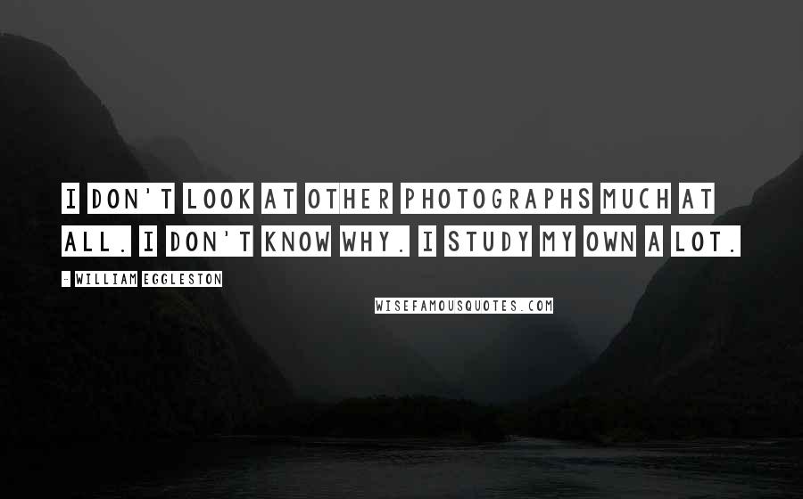 William Eggleston Quotes: I don't look at other photographs much at all. I don't know why. I study my own a lot.