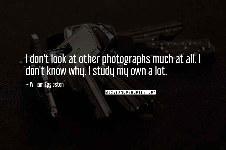 William Eggleston Quotes: I don't look at other photographs much at all. I don't know why. I study my own a lot.