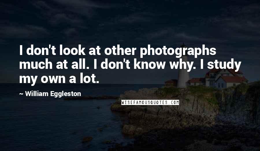 William Eggleston Quotes: I don't look at other photographs much at all. I don't know why. I study my own a lot.