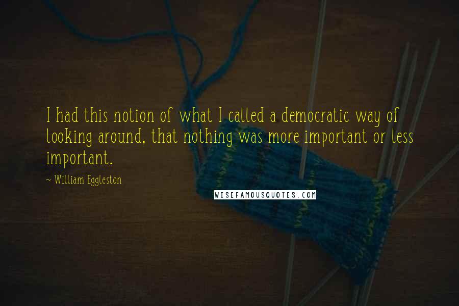 William Eggleston Quotes: I had this notion of what I called a democratic way of looking around, that nothing was more important or less important.