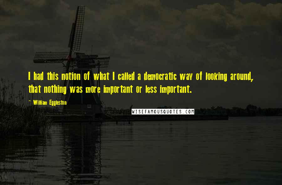 William Eggleston Quotes: I had this notion of what I called a democratic way of looking around, that nothing was more important or less important.