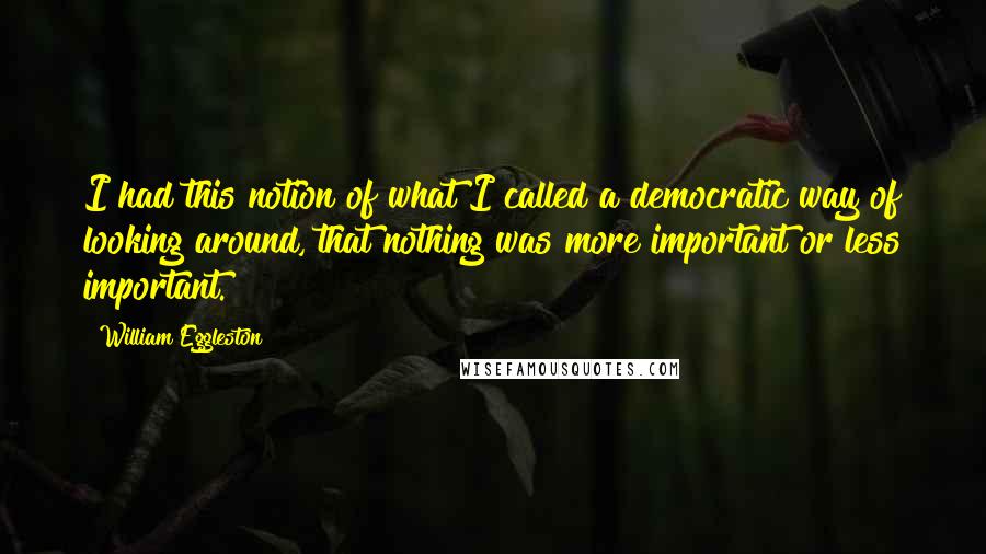 William Eggleston Quotes: I had this notion of what I called a democratic way of looking around, that nothing was more important or less important.