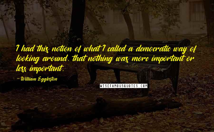 William Eggleston Quotes: I had this notion of what I called a democratic way of looking around, that nothing was more important or less important.