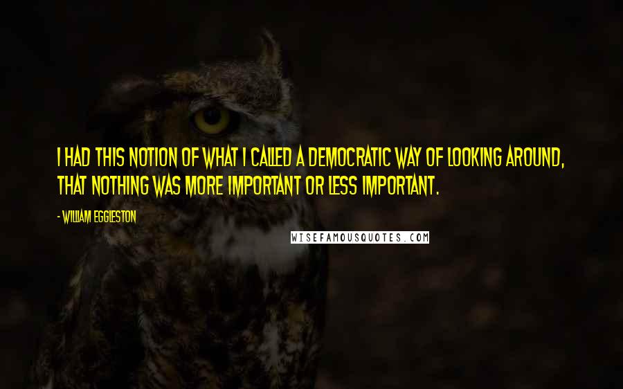 William Eggleston Quotes: I had this notion of what I called a democratic way of looking around, that nothing was more important or less important.