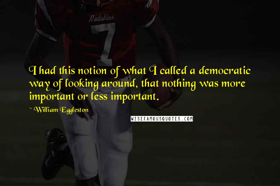 William Eggleston Quotes: I had this notion of what I called a democratic way of looking around, that nothing was more important or less important.