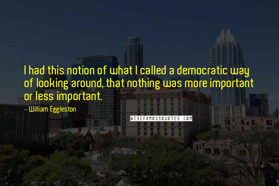 William Eggleston Quotes: I had this notion of what I called a democratic way of looking around, that nothing was more important or less important.